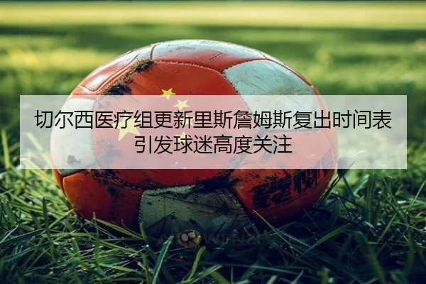 切尔西医疗组更新里斯詹姆斯复出时间表引发球迷高度关注