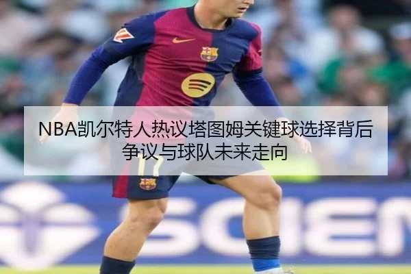 NBA凯尔特人热议塔图姆关键球选择背后争议与球队未来走向 | kaiyun