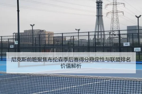 尼克斯前瞻聚焦布伦森季后赛得分稳定性与联盟排名价值解析