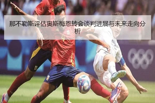 那不勒斯评估奥斯梅恩转会谈判进展与未来走向分析 | kaiyun