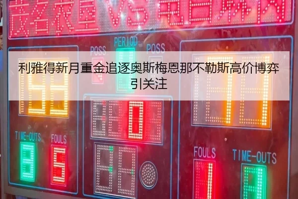利雅得新月重金追逐奥斯梅恩那不勒斯高价博弈引关注